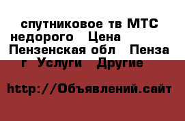 спутниковое тв МТС недорого › Цена ­ 1 500 - Пензенская обл., Пенза г. Услуги » Другие   